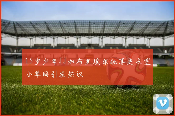 15岁少年JJ加布里埃尔独享更衣室小单间引发热议