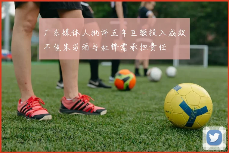 广东媒体人批评五年巨额投入成效不佳朱芳雨与杜锋需承担责任