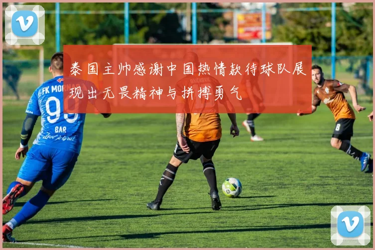 泰国主帅感谢中国热情款待球队展现出无畏精神与拼搏勇气