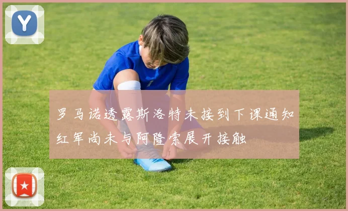 罗马诺透露斯洛特未接到下课通知红军尚未与阿隆索展开接触