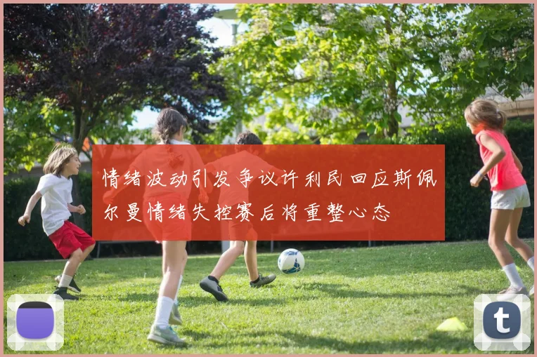 情绪波动引发争议许利民回应斯佩尔曼情绪失控赛后将重整心态
