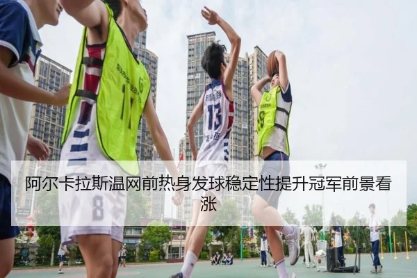 阿尔卡拉斯温网前热身发球稳定性提升冠军前景看涨