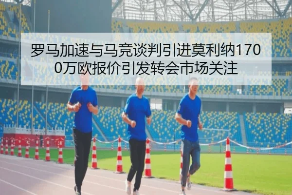 罗马加速与马竞谈判引进莫利纳1700万欧报价引发转会市场关注